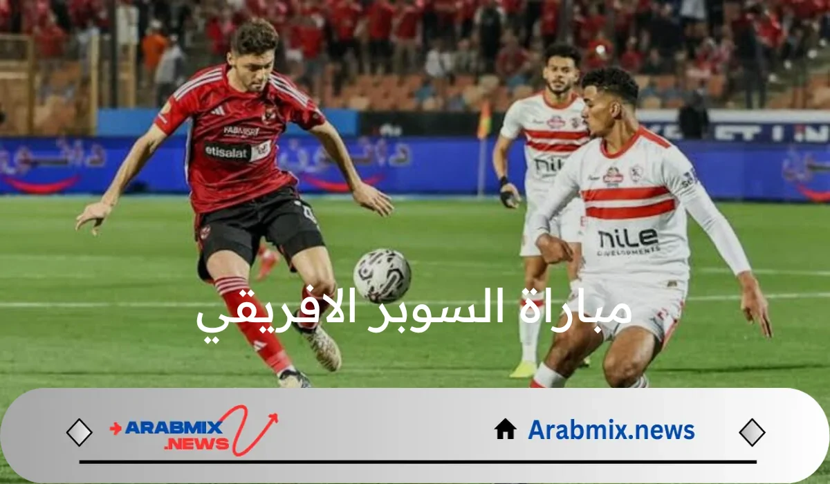 المباراة المنتظرة..موعد مباراة السوبر الافريقي بين الأهلي والزمالك والقنوات الناقلة لها